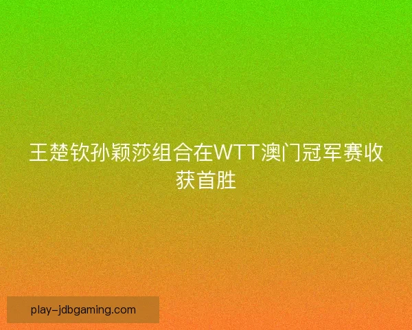 王楚钦孙颖莎组合在WTT澳门冠军赛收获首胜 王楚钦孙颖莎组合在WTT澳门冠军赛收获首胜