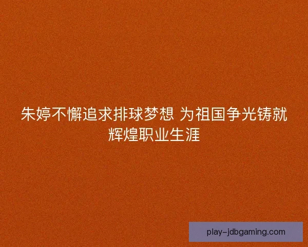 朱婷不懈追求排球梦想 为祖国争光铸就辉煌职业生涯