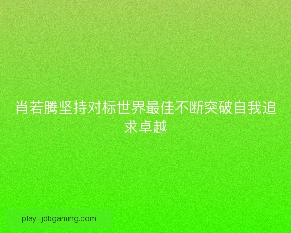 肖若腾坚持对标世界最佳不断突破自我追求卓越 肖若腾坚持对标世界最佳不断突破自我追求卓越