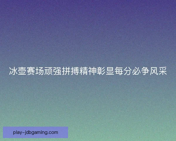 冰壶赛场顽强拼搏精神彰显每分必争风采 冰壶赛场顽强拼搏精神彰显每分必争风采