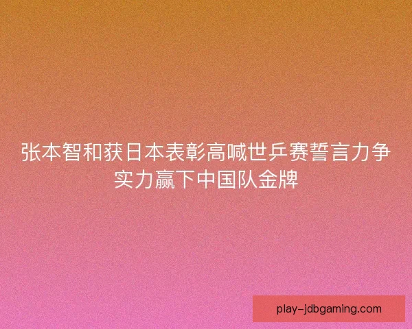 张本智和获日本表彰高喊世乒赛誓言力争实力赢下中国队金牌