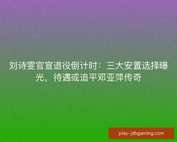 刘诗雯官宣退役倒计时：三大安置选择曝光，待遇或追平邓亚萍传奇