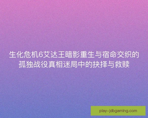 生化危机6艾达王暗影重生与宿命交织的孤独战役真相迷局中的抉择与救赎