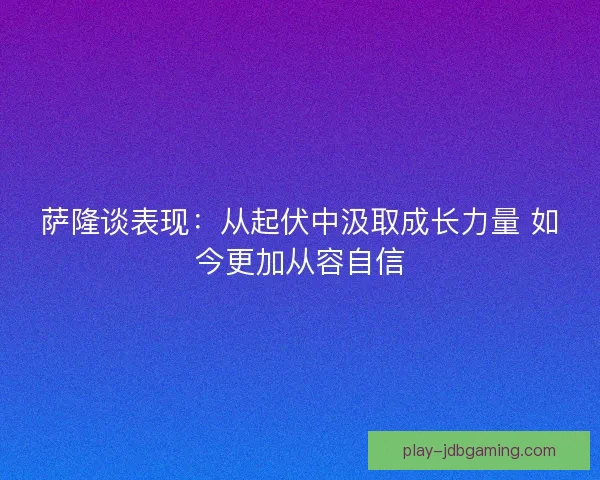萨隆谈表现:从起伏中汲取成长力量 如今更加从容自信 萨隆谈表现:从起伏中汲取成长力量 如今更加从容自信