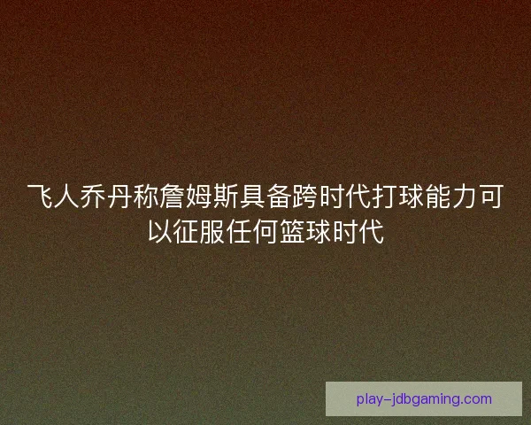 飞人乔丹称詹姆斯具备跨时代打球能力可以征服任何篮球时代 飞人乔丹称詹姆斯具备跨时代打球能力可以征服任何篮球时代