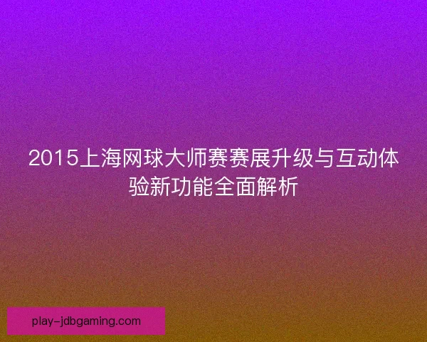 2015上海网球大师赛赛展升级与互动体验新功能全面解析 2015上海网球大师赛赛展升级与互动体验新功能全面解析