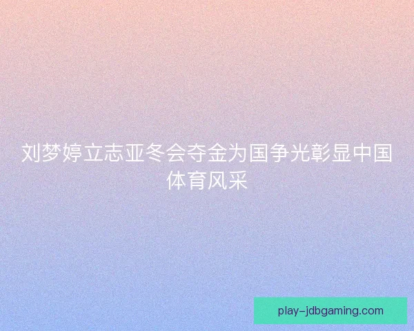 刘梦婷立志亚冬会夺金为国争光彰显中国体育风采