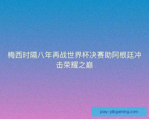 梅西时隔八年再战世界杯决赛助阿根廷冲击荣耀之巅