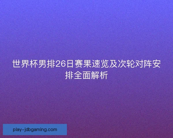 世界杯男排26日赛果速览及次轮对阵安排全面解析 世界杯男排26日赛果速览及次轮对阵安排全面解析