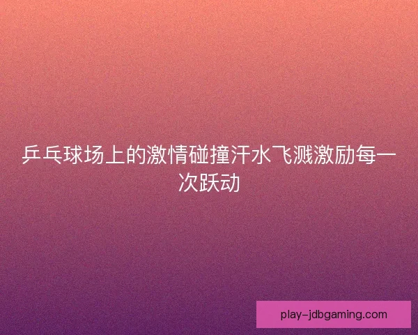 乒乓球场上的激情碰撞汗水飞溅激励每一次跃动