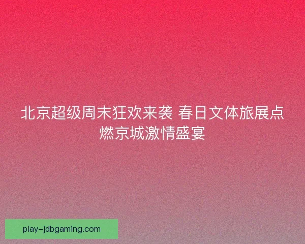 北京超级周末狂欢来袭 春日文体旅展点燃京城激情盛宴
